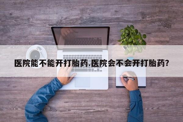 药流药在线付款医院能不能开打胎药.医院会不会开打胎药？