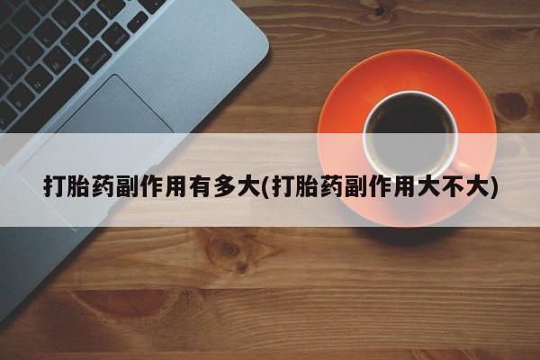 药流药在线付款打胎药副作用有多大(打胎药副作用大不大)