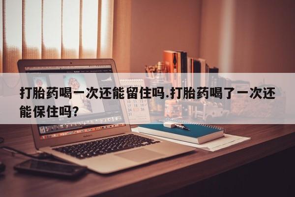 药流药在线付款打胎药喝一次还能留住吗.打胎药喝了一次还能保住吗？