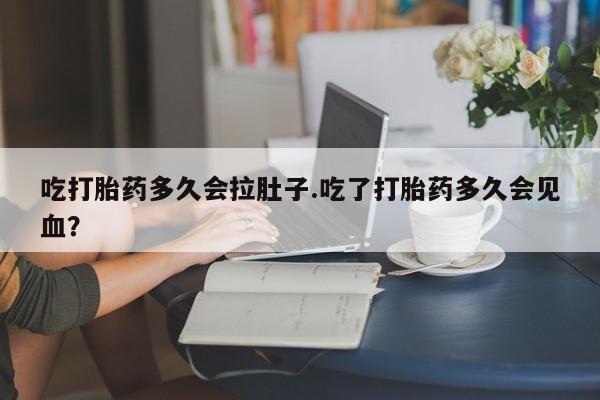 药流药在线付款吃打胎药多久会拉肚子.吃了打胎药多久会见血？