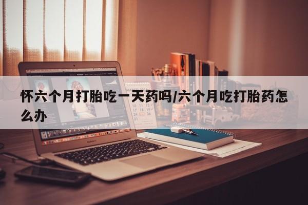 药流药在线付款怀六个月打胎吃一天药吗/六个月吃打胎药怎么办