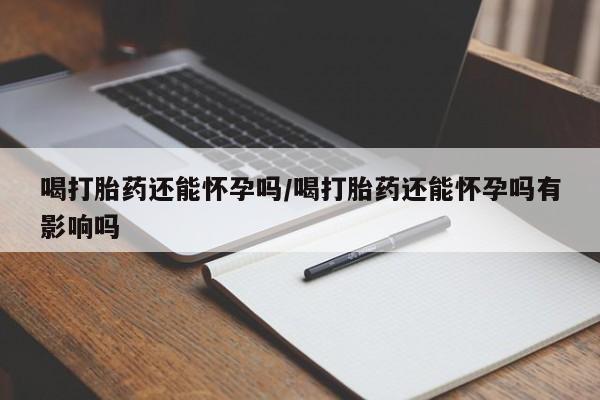 药流药在线付款喝打胎药还能怀孕吗/喝打胎药还能怀孕吗有影响吗