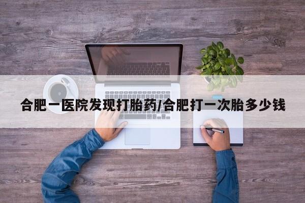 药流药在线付款合肥一医院发现打胎药/合肥打一次胎多少钱