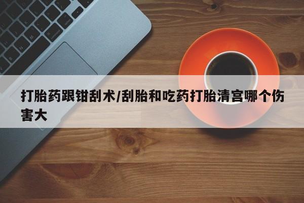 药流药在线付款打胎药跟钳刮术/刮胎和吃药打胎清宫哪个伤害大