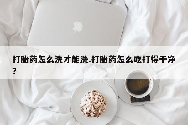 药流药在线付款打胎药怎么洗才能洗.打胎药怎么吃打得干净？