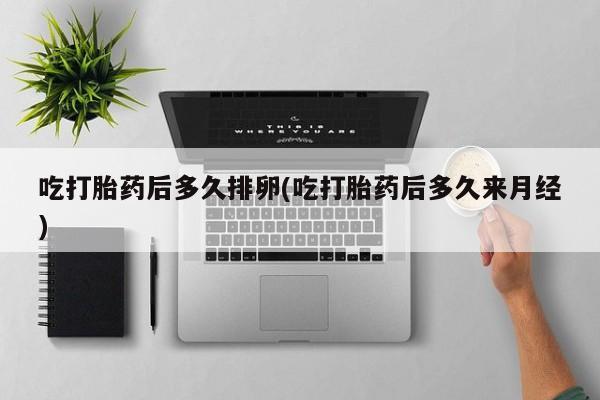 药流药在线付款吃打胎药后多久排卵(吃打胎药后多久来月经)