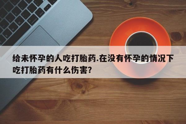 药流药在线付款给未怀孕的人吃打胎药.在没有怀孕的情况下吃打胎药有什么伤害？