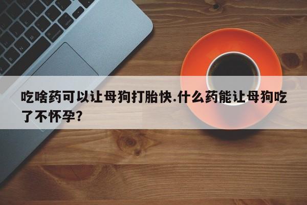 药流药在线付款吃啥药可以让母狗打胎快.什么药能让母狗吃了不怀孕？