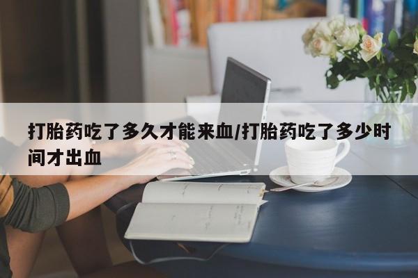 药流药在线付款打胎药吃了多久才能来血/打胎药吃了多少时间才出血