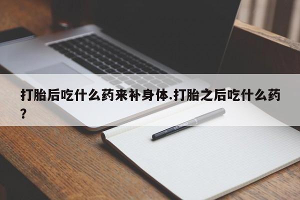 药流药在线付款打胎后吃什么药来补身体.打胎之后吃什么药？