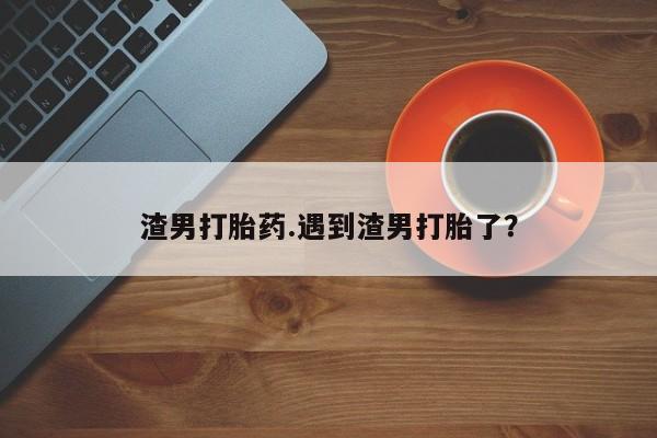 药流药在线付款渣男打胎药.遇到渣男打胎了？